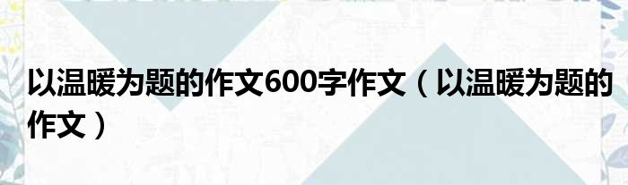 以温暖为题的作文600字作文（以温暖为题的作文）