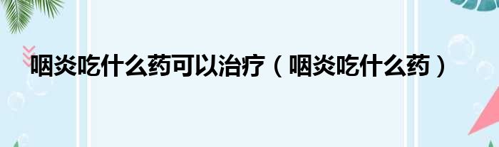 咽炎吃什么药可以治疗（咽炎吃什么药）