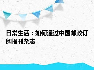 日常生活：如何通过中国邮政订阅报刊杂志