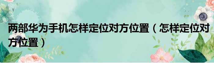 两部华为手机怎样定位对方位置（怎样定位对方位置）