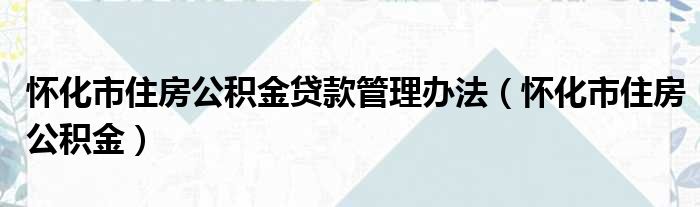 怀化市住房公积金贷款管理办法（怀化市住房公积金）