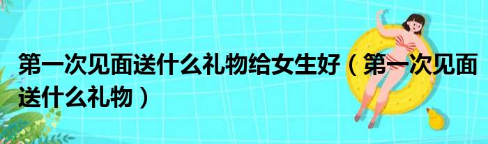 第一次见面送什么礼物给女生好（第一次见面送什么礼物）