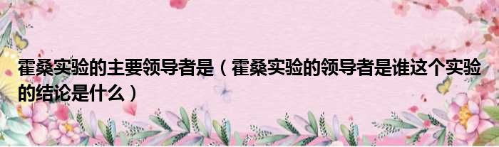 霍桑实验的主要领导者是（霍桑实验的领导者是谁这个实验的结论是什么）