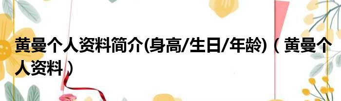 黄曼个人资料简介(身高/生日/年龄)（黄曼个人资料）