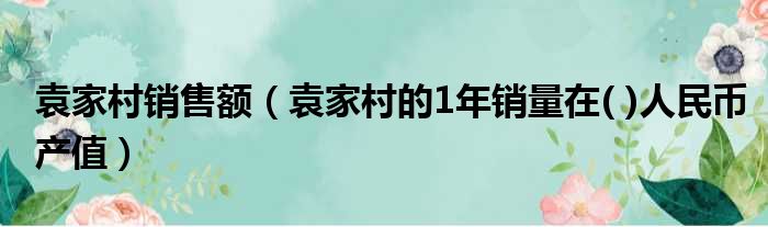 袁家村销售额（袁家村的1年销量在( )人民币产值）