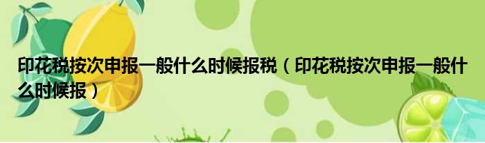 印花税按次申报一般什么时候报税（印花税按次申报一般什么时候报）