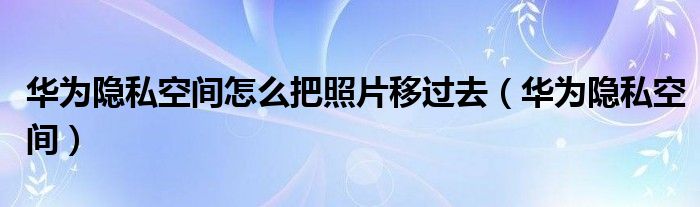 华为隐私空间怎么把照片移过去（华为隐私空间）