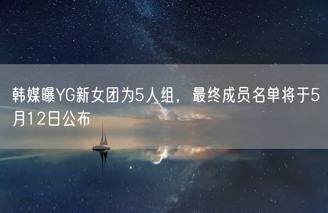 韩媒曝YG新女团为5人组 最终成员名单将于5月12日公布