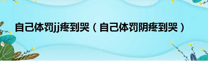 自己体罚jj疼到哭（自己体罚阴疼到哭）