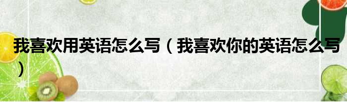 我喜欢用英语怎么写（我喜欢你的英语怎么写）