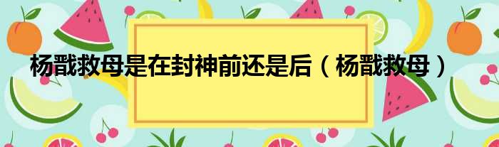 杨戬救母是在封神前还是后（杨戬救母）