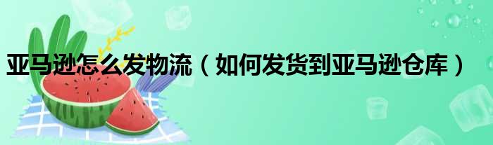 亚马逊怎么发物流（如何发货到亚马逊仓库）