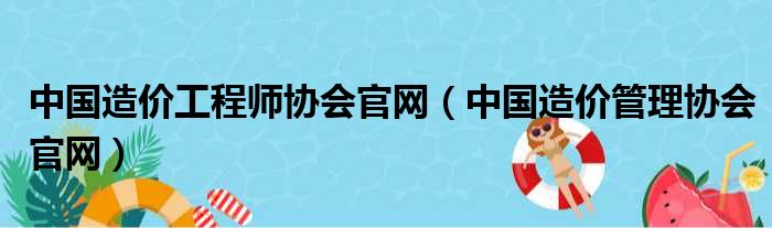 中国造价工程师协会官网（中国造价管理协会官网）