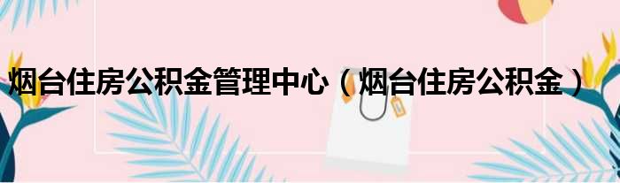 烟台住房公积金管理中心（烟台住房公积金）