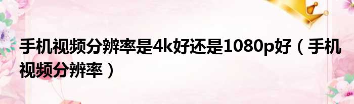 手机视频分辨率是4k好还是1080p好（手机视频分辨率）