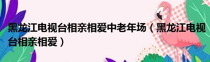 黑龙江电视台相亲相爱中老年场（黑龙江电视台相亲相爱）