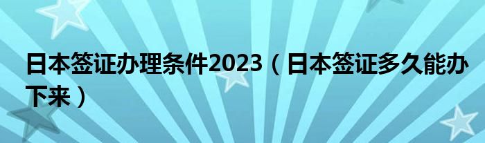 日本签证办理条件2023（日本签证多久能办下来）