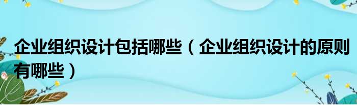 企业组织设计包括哪些（企业组织设计的原则有哪些）