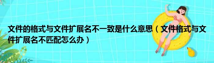 文件的格式与文件扩展名不一致是什么意思（文件格式与文件扩展名不匹配怎么办）