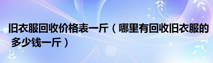 旧衣服回收价格表一斤（哪里有回收旧衣服的 多少钱一斤）