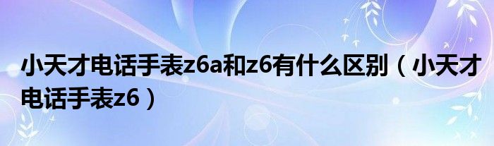 小天才电话手表z6a和z6有什么区别（小天才电话手表z6）