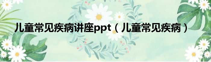 儿童常见疾病讲座ppt（儿童常见疾病）