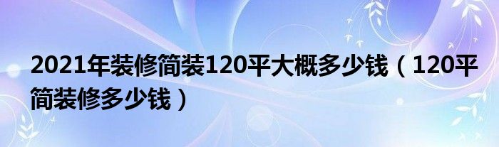 2021年装修简装120平大概多少钱（120平简装修多少钱）