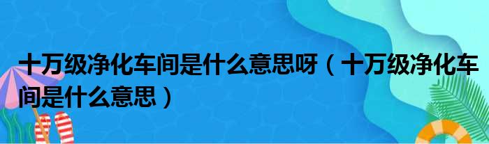 十万级净化车间是什么意思呀（十万级净化车间是什么意思）