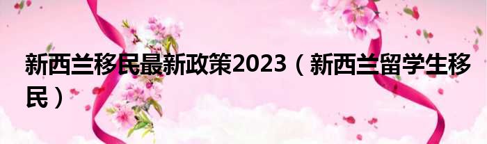 新西兰移民最新政策2023（新西兰留学生移民）