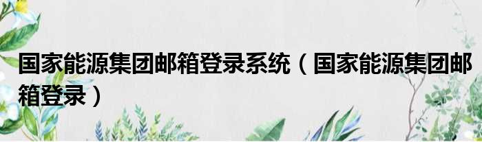 国家能源集团邮箱登录系统（国家能源集团邮箱登录）