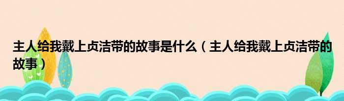 主人给我戴上贞洁带的故事是什么（主人给我戴上贞洁带的故事）