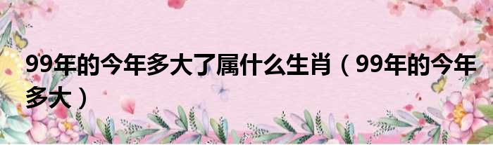 99年的今年多大了属什么生肖（99年的今年多大）