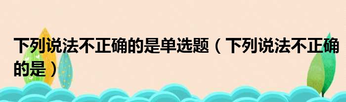 下列说法不正确的是单选题（下列说法不正确的是）