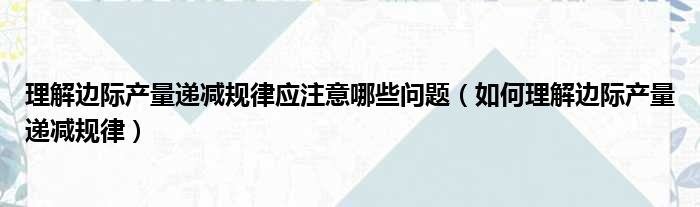 理解边际产量递减规律应注意哪些问题（如何理解边际产量递减规律）