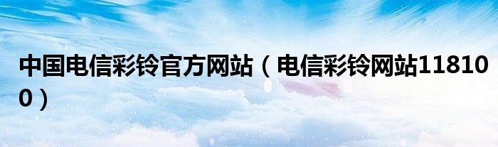 中国电信彩铃官方网站（电信彩铃网站118100）