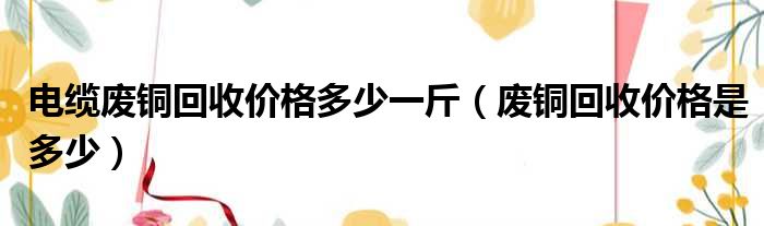 电缆废铜回收价格多少一斤（废铜回收价格是多少）