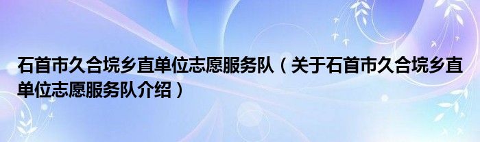  石首市久合垸乡直单位志愿服务队（关于石首市久合垸乡直单位志愿服务队介绍）