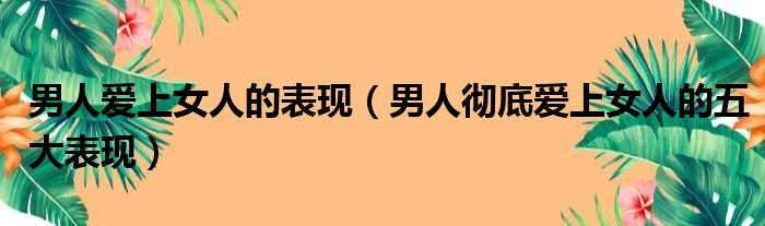 男人爱上女人的表现（男人彻底爱上女人的五大表现）