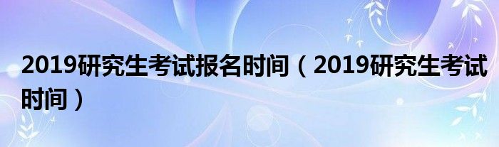 2019研究生考试报名时间（2019研究生考试时间）