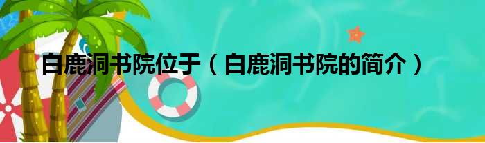 白鹿洞书院位于（白鹿洞书院的简介）