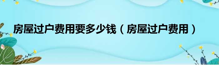 房屋过户费用要多少钱（房屋过户费用）