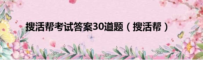 搜活帮考试答案30道题（搜活帮）