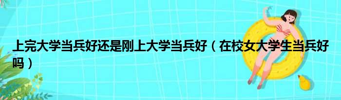 上完大学当兵好还是刚上大学当兵好（在校女大学生当兵好吗）