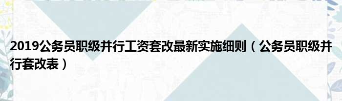 2019公务员职级并行工资套改最新实施细则（公务员职级并行套改表）