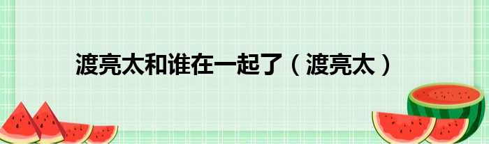 渡亮太和谁在一起了（渡亮太）