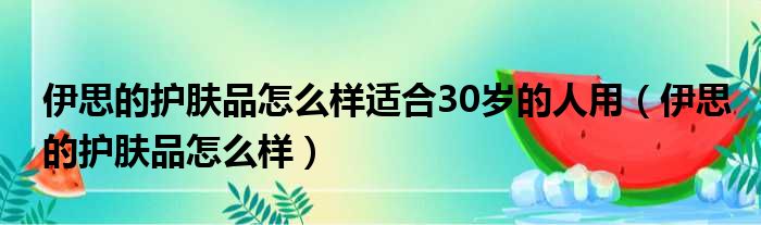 伊思的护肤品怎么样适合30岁的人用（伊思的护肤品怎么样）