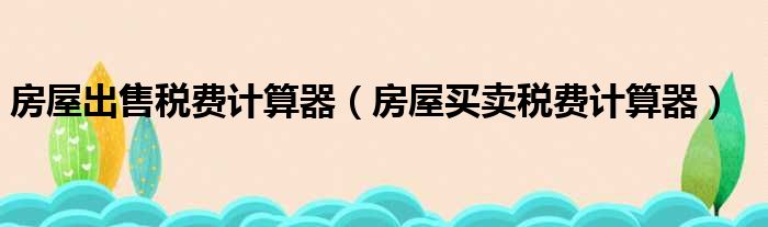 房屋出售税费计算器（房屋买卖税费计算器）