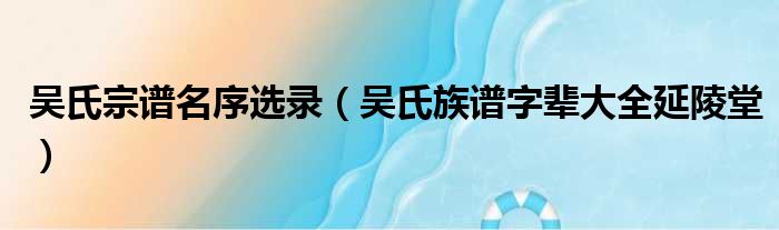 吴氏宗谱名序选录（吴氏族谱字辈大全延陵堂）