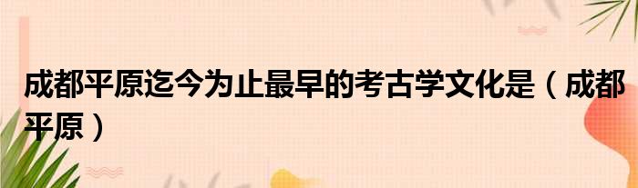 成都平原迄今为止最早的考古学文化是（成都平原）