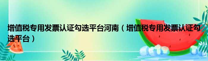 增值税专用发票认证勾选平台河南（增值税专用发票认证勾选平台）